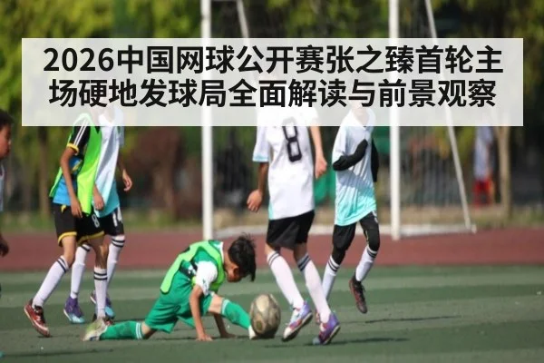 2026中国网球公开赛张之臻首轮主场硬地发球局全面解读与前景观察