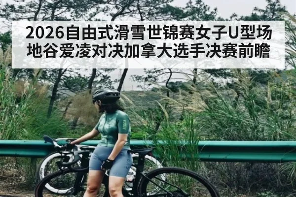 2026自由式滑雪世锦赛女子U型场地谷爱凌对决加拿大选手决赛前瞻