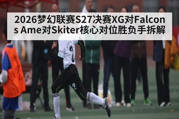2026梦幻联赛S27决赛XG对Falcons Ame对Skiter核心对位胜负手拆解